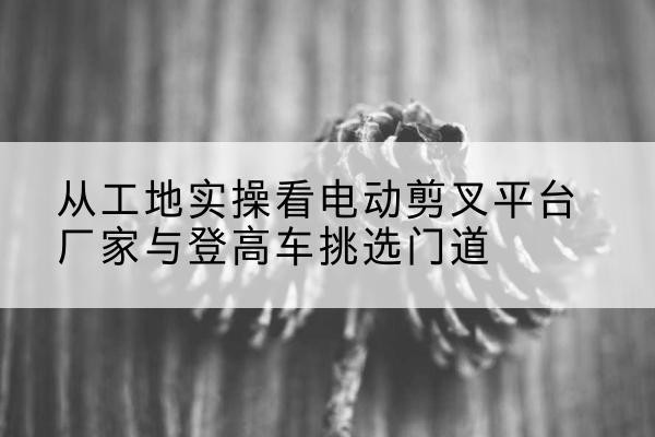 兴仁电动剪叉升降平台厂家-从工地实操看电动剪叉平台厂家与登高车挑选门道