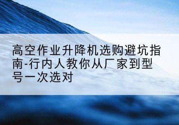 兴仁升降平台厂家-高空作业升降机选购避坑指南-行内人教你从厂家到型号一次选对