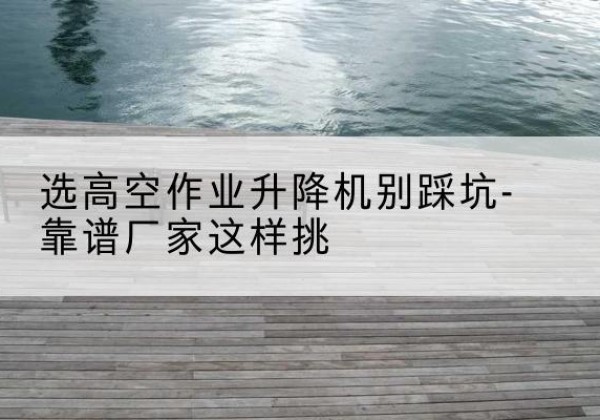 兴仁剪叉式升降机厂家-选高空作业升降机别踩坑-靠谱厂家这样挑