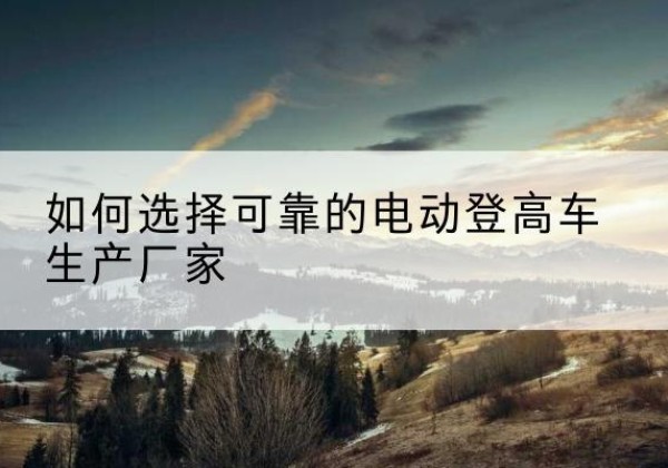 兴仁电动登高车厂家-如何选择可靠的电动登高车生产厂家