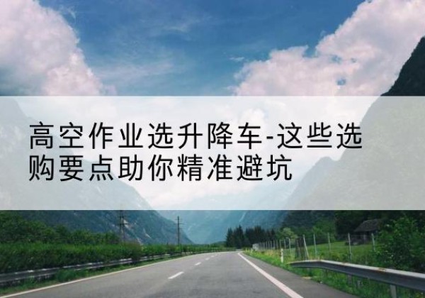 兴仁升降车厂家-高空作业选升降车-这些选购要点助你*避坑