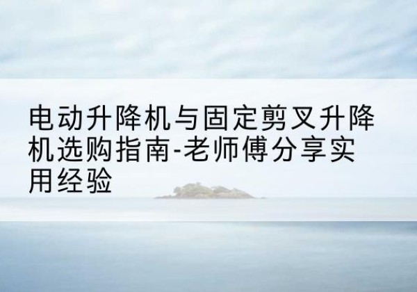 兴仁电动升降机怎么选-电动升降机与固定剪叉升降机选购指南-老师傅分享实用经验