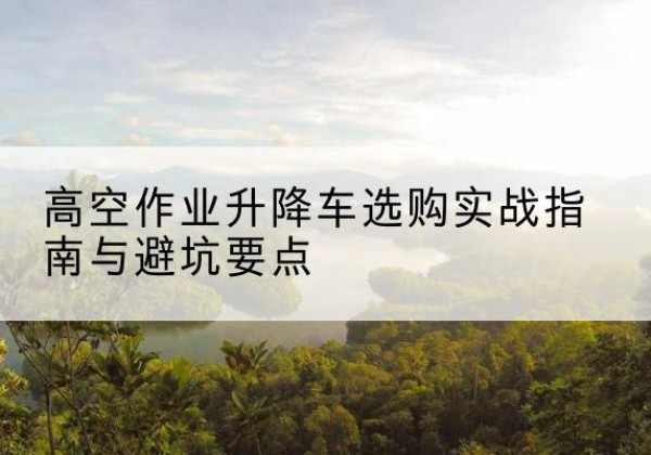 兴仁升降车怎么选-高空作业升降车选购实战指南与避坑要点