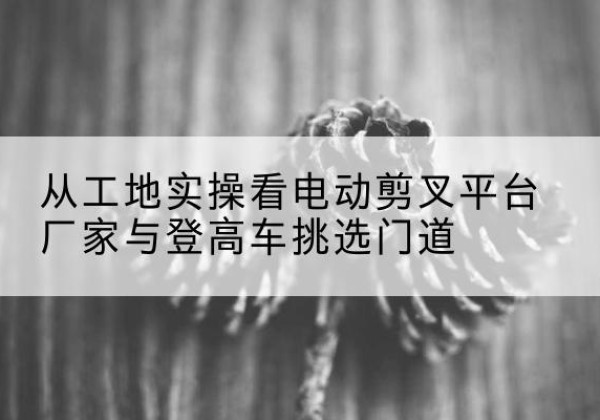 兴仁电动剪叉升降平台厂家-从工地实操看电动剪叉平台厂家与登高车挑选门道